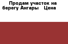 Продам участок на берегу Ангары › Цена ­ 800 000 - Иркутская обл., Иркутск г. Недвижимость » Земельные участки продажа   . Иркутская обл.